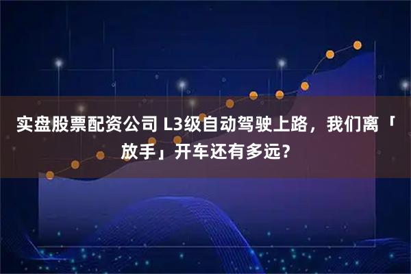 实盘股票配资公司 L3级自动驾驶上路，我们离「放手」开车还有多远？