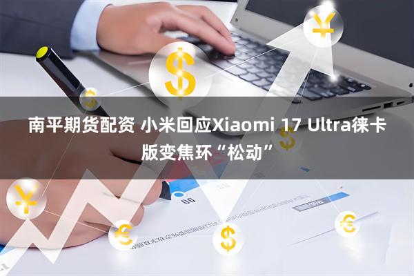 南平期货配资 小米回应Xiaomi 17 Ultra徕卡版变焦环“松动”