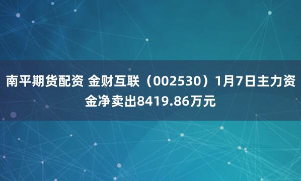 南平期货配资 金财互联（002530）1月7日主力资金净卖出8419.86万元