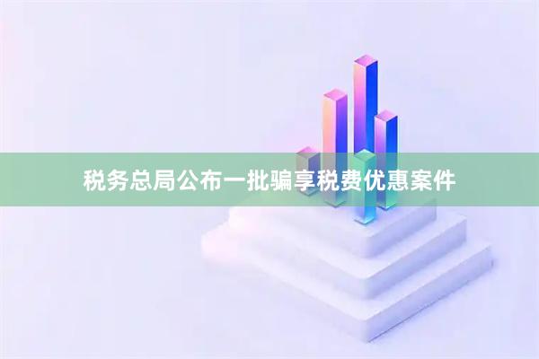 税务总局公布一批骗享税费优惠案件