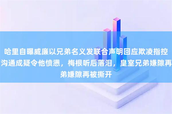 哈里自曝威廉以兄弟名义发联合声明回应欺凌指控！事前沟通成疑令他愤懑，梅根听后落泪，皇室兄弟嫌隙再被撕开