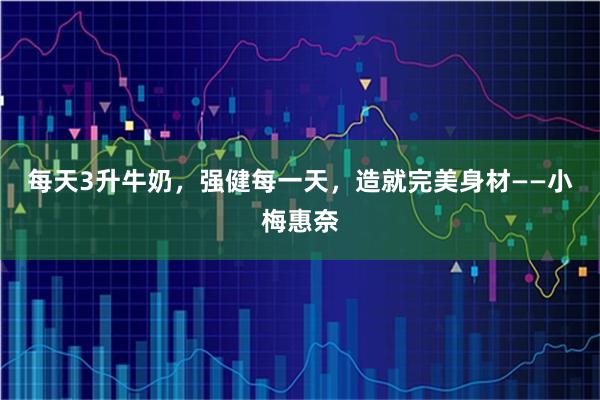 每天3升牛奶，强健每一天，造就完美身材——小梅惠奈