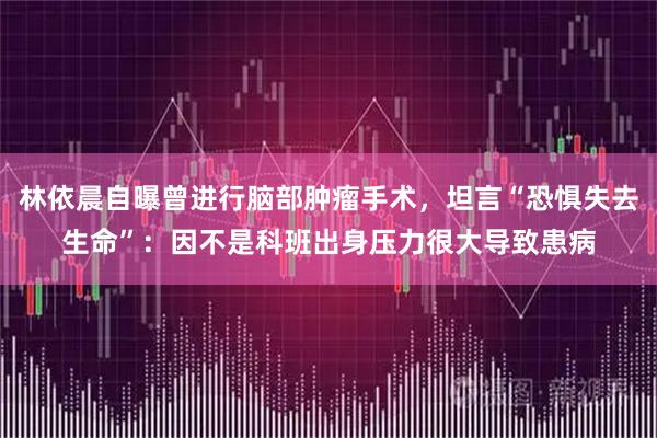 林依晨自曝曾进行脑部肿瘤手术，坦言“恐惧失去生命”：因不是科班出身压力很大导致患病